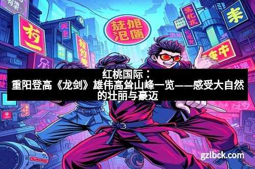 红桃国际：重阳登高《龙剑》雄伟高耸山峰一览——感受大自然的壮丽与豪迈